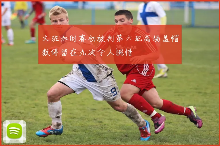 文班加时赛初被判第六犯离场盖帽数停留在九次令人惋惜