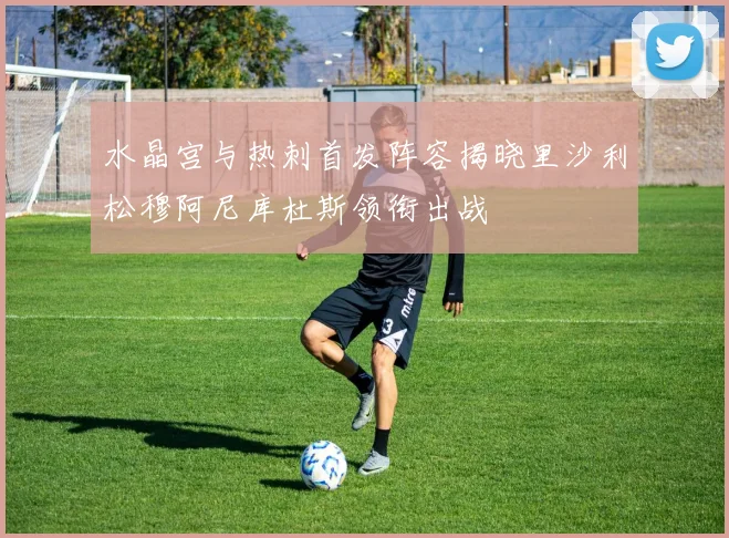 水晶宫与热刺首发阵容揭晓里沙利松穆阿尼库杜斯领衔出战