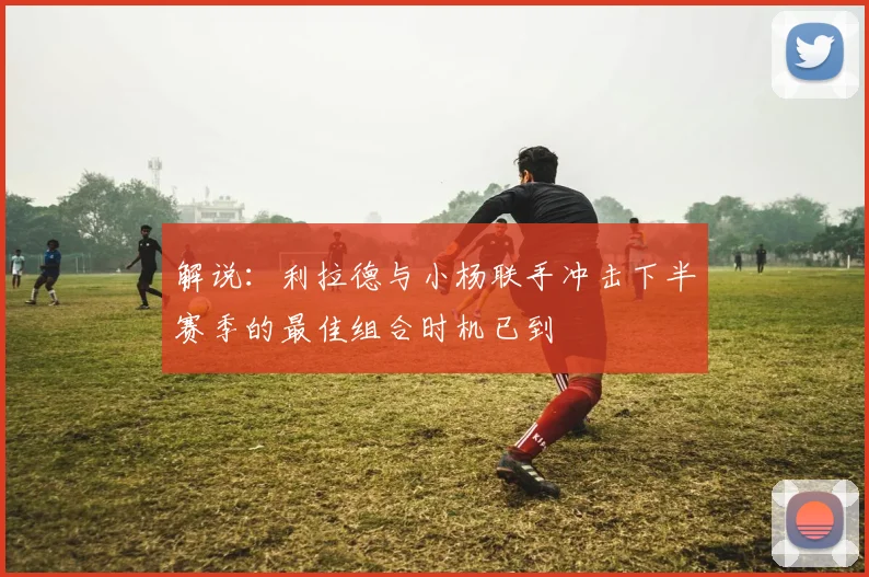 解说：利拉德与小杨联手冲击下半赛季的最佳组合时机已到