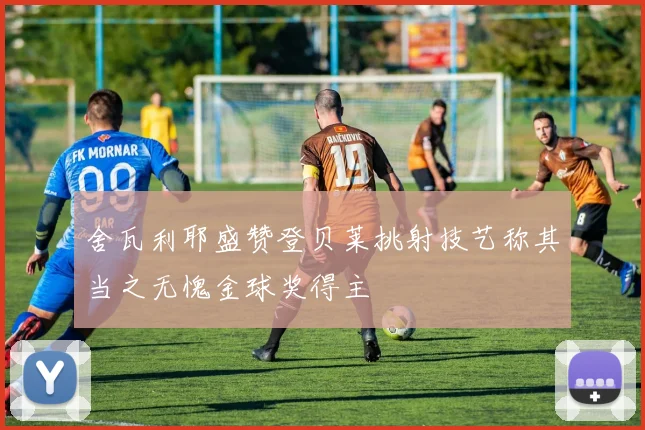 舍瓦利耶盛赞登贝莱挑射技艺称其当之无愧金球奖得主