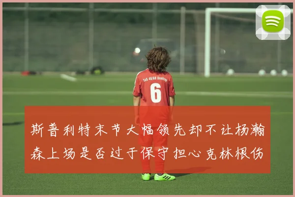 斯普利特末节大幅领先却不让杨瀚森上场是否过于保守担心克林根伤情吗