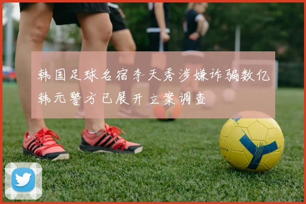 韩国足球名宿李天秀涉嫌诈骗数亿韩元警方已展开立案调查