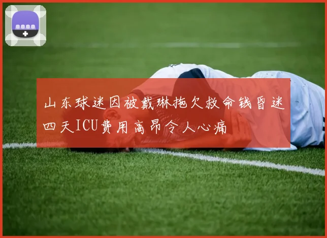 山东球迷因被戴琳拖欠救命钱昏迷四天ICU费用高昂令人心痛