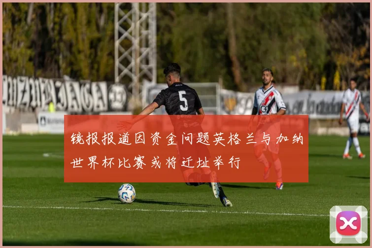 镜报报道因资金问题英格兰与加纳世界杯比赛或将迁址举行