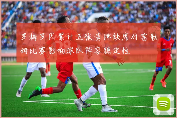罗梅罗因累计五张黄牌缺席对富勒姆比赛影响球队阵容稳定性