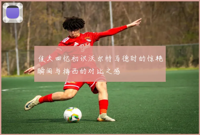 佳夫回忆初识沃尔特马德时的惊艳瞬间与梅西的对比之感