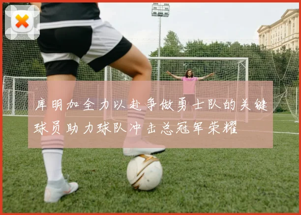 库明加全力以赴争做勇士队的关键球员助力球队冲击总冠军荣耀