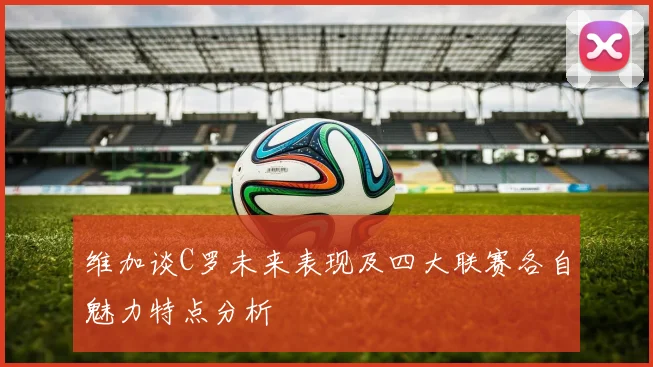 维加谈C罗未来表现及四大联赛各自魅力特点分析