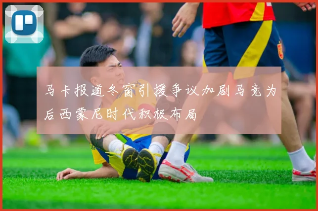 马卡报道冬窗引援争议加剧马竞为后西蒙尼时代积极布局