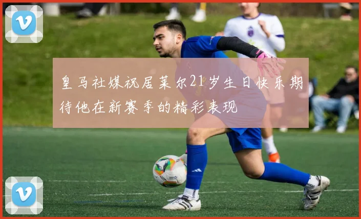 皇马社媒祝居莱尔21岁生日快乐期待他在新赛季的精彩表现