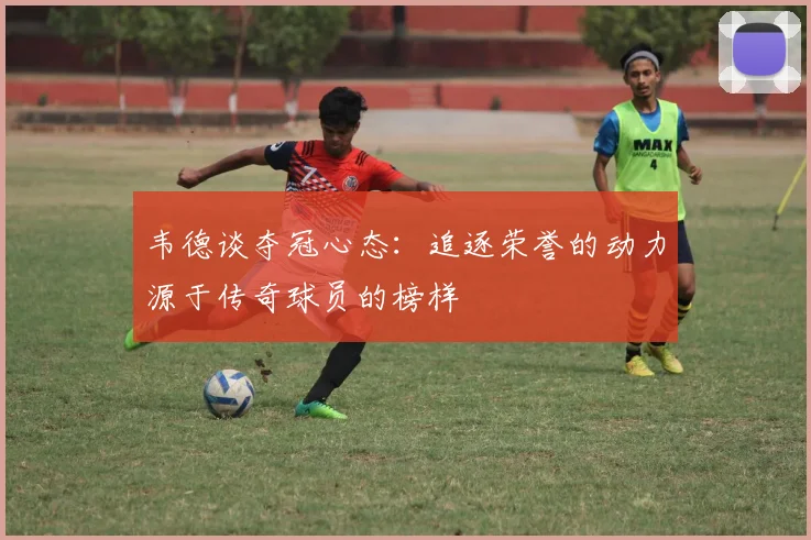 韦德谈夺冠心态：追逐荣誉的动力源于传奇球员的榜样