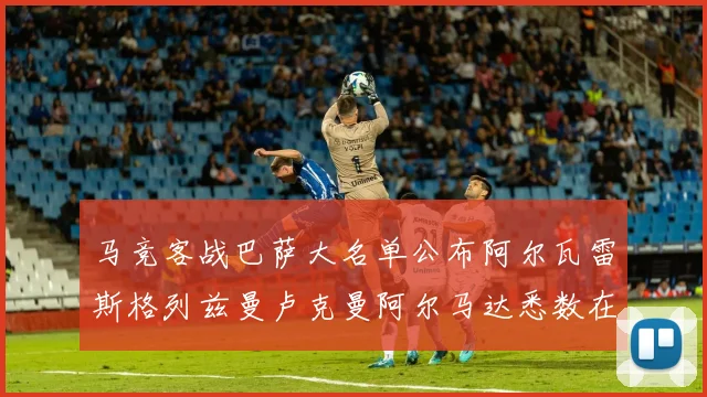 马竞客战巴萨大名单公布阿尔瓦雷斯格列兹曼卢克曼阿尔马达悉数在列