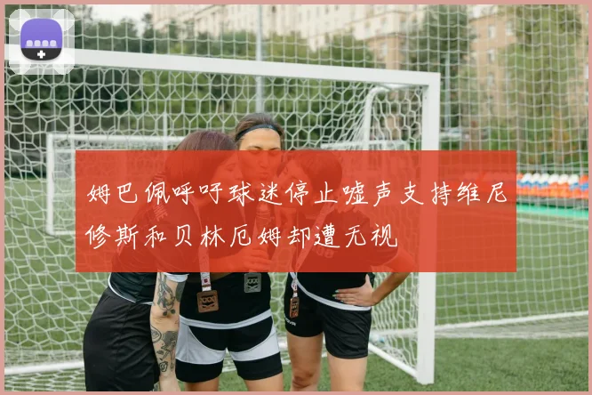 姆巴佩呼吁球迷停止嘘声支持维尼修斯和贝林厄姆却遭无视