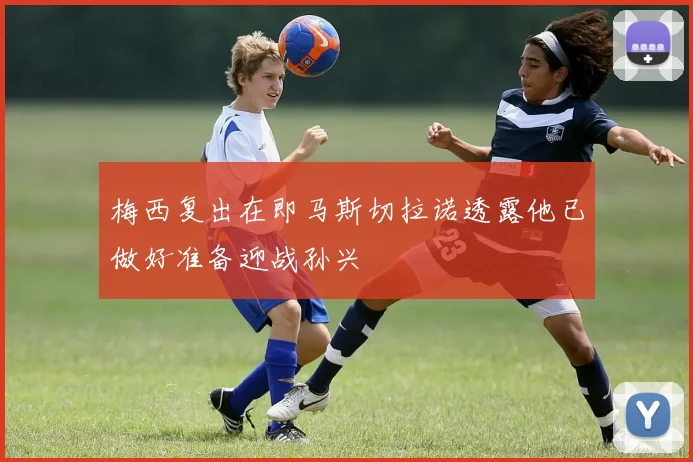 梅西复出在即马斯切拉诺透露他已做好准备迎战孙兴慜