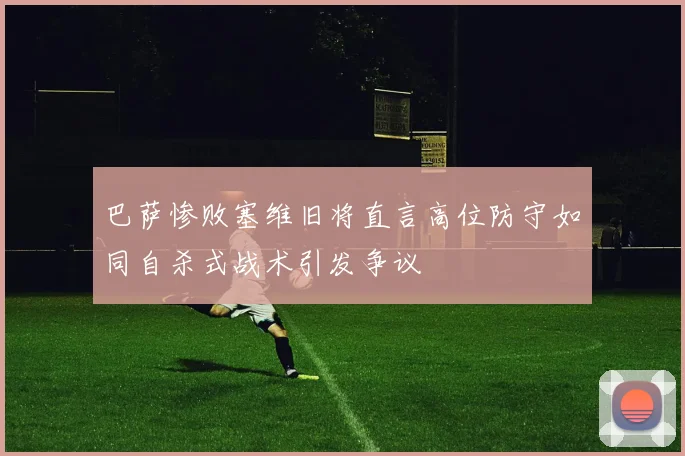 巴萨惨败塞维旧将直言高位防守如同自杀式战术引发争议