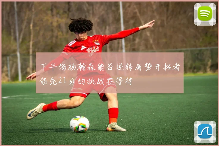 下半场杨瀚森能否逆转局势开拓者领先21分的挑战在等待