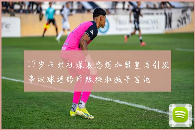 17岁卡尔社媒表态想加盟皇马引发争议球迷怒斥叛徒和疯子言论