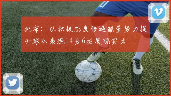 托布：以积极态度传递能量努力提升球队表现14分6板展现实力