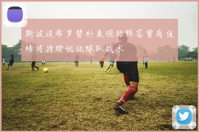 斯波谈希罗替补表现称阵容曾有佳绩将持续优化球队战术