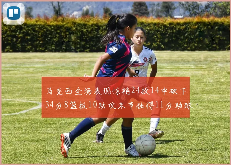 马克西全场表现惊艳24投14中砍下34分8篮板10助攻末节独得11分助球队取胜